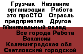Грузчик › Название организации ­ Работа-это проСТО › Отрасль предприятия ­ Другое › Минимальный оклад ­ 26 000 - Все города Работа » Вакансии   . Калининградская обл.,Светловский городской округ 
